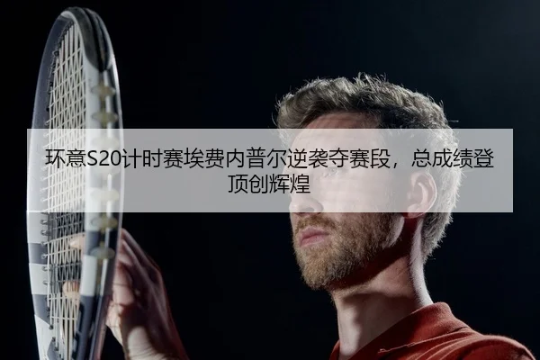环意S20计时赛埃费内普尔逆袭夺赛段，总成绩登顶创辉煌